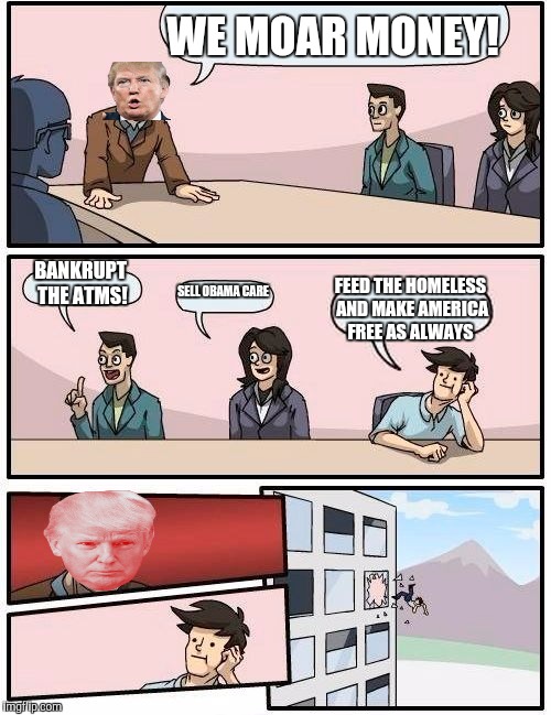 Boardroom Meeting Suggestion | WE MOAR MONEY! BANKRUPT THE ATMS! SELL OBAMA CARE; FEED THE HOMELESS AND MAKE AMERICA FREE AS ALWAYS | image tagged in memes,boardroom meeting suggestion | made w/ Imgflip meme maker