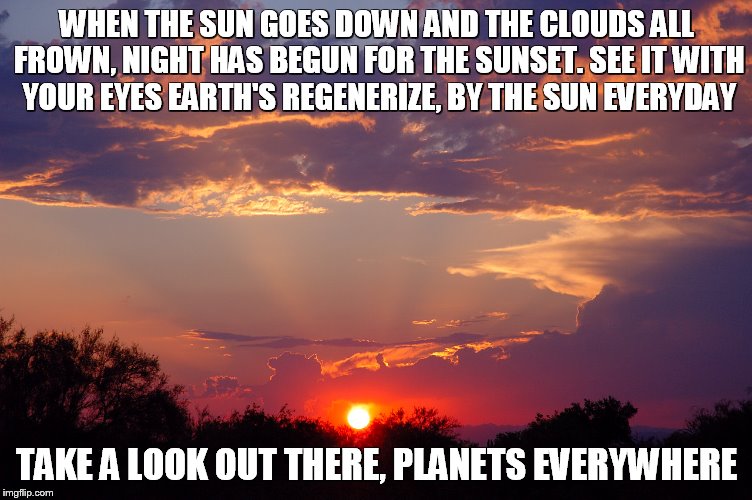 Sunset | WHEN THE SUN GOES DOWN AND THE CLOUDS ALL FROWN, NIGHT HAS BEGUN FOR THE SUNSET. SEE IT WITH YOUR EYES EARTH'S REGENERIZE, BY THE SUN EVERYDAY; TAKE A LOOK OUT THERE, PLANETS EVERYWHERE | image tagged in sun,sunset | made w/ Imgflip meme maker