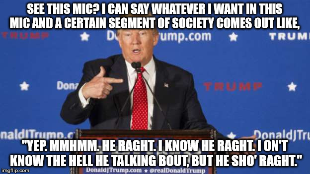 Trump supporters be like  | SEE THIS MIC? I CAN SAY WHATEVER I WANT IN THIS MIC AND A CERTAIN SEGMENT OF SOCIETY COMES OUT LIKE, "YEP. MMHMM. HE RAGHT. I KNOW HE RAGHT. I ON'T KNOW THE HELL HE TALKING BOUT, BUT HE SHO' RAGHT." | image tagged in donald trump,trump 2016,separated at birth,divide by zero,memes,funny memes | made w/ Imgflip meme maker