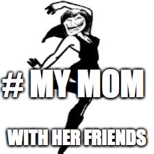 Dancing Trollmom |  # MY MOM; WITH HER FRIENDS | image tagged in memes,dancing trollmom | made w/ Imgflip meme maker