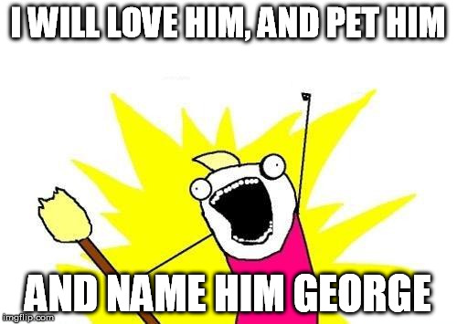 X All The Y Meme | I WILL LOVE HIM, AND PET HIM AND NAME HIM GEORGE | image tagged in memes,x all the y | made w/ Imgflip meme maker