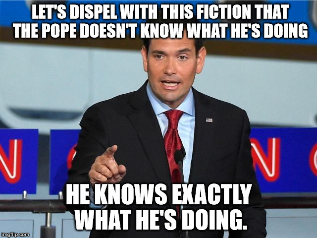 On the Pope's comments at the US-Mexico border | LET'S DISPEL WITH THIS FICTION THAT THE POPE DOESN'T KNOW WHAT HE'S DOING; HE KNOWS EXACTLY WHAT HE'S DOING. | image tagged in marco rubio | made w/ Imgflip meme maker