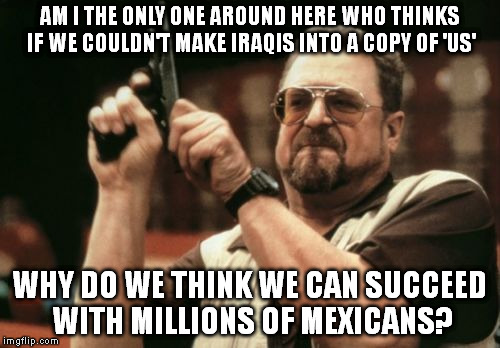 Am I The Only One Around Here | AM I THE ONLY ONE AROUND HERE WHO THINKS IF WE COULDN'T MAKE IRAQIS INTO A COPY OF 'US'; WHY DO WE THINK WE CAN SUCCEED WITH MILLIONS OF MEXICANS? | image tagged in memes,am i the only one around here | made w/ Imgflip meme maker