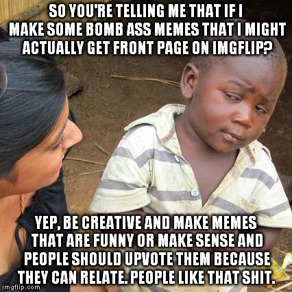 This is how you get front page on ImgFlip. | SO YOU'RE TELLING ME THAT IF I MAKE SOME BOMB ASS MEMES THAT I MIGHT ACTUALLY GET FRONT PAGE ON IMGFLIP? YEP, BE CREATIVE AND MAKE MEMES THAT ARE FUNNY OR MAKE SENSE AND PEOPLE SHOULD UPVOTE THEM BECAUSE THEY CAN RELATE. PEOPLE LIKE THAT SHIT. | image tagged in memes,third world skeptical kid,imgflip,front page,realtalk,creative | made w/ Imgflip meme maker