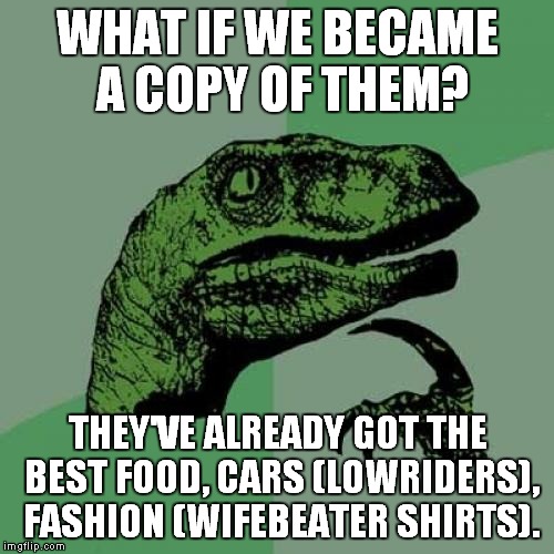 Philosoraptor Meme | WHAT IF WE BECAME A COPY OF THEM? THEY'VE ALREADY GOT THE BEST FOOD, CARS (LOWRIDERS), FASHION (WIFEBEATER SHIRTS). | image tagged in memes,philosoraptor | made w/ Imgflip meme maker