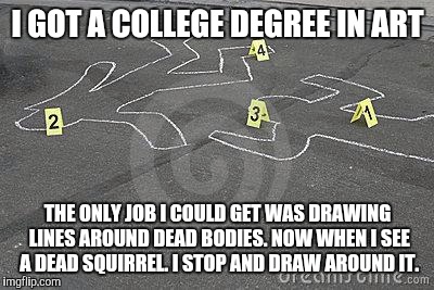 My job | I GOT A COLLEGE DEGREE IN ART; THE ONLY JOB I COULD GET WAS DRAWING LINES AROUND DEAD BODIES. NOW WHEN I SEE A DEAD SQUIRREL. I STOP AND DRAW AROUND IT. | image tagged in chalk,college,squirrels,degree,funny,meme | made w/ Imgflip meme maker