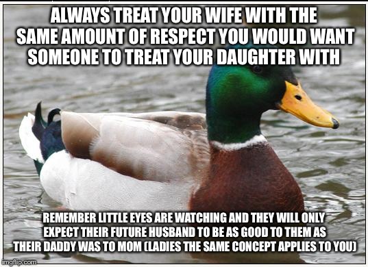 Actual Advice Mallard | ALWAYS TREAT YOUR WIFE WITH THE SAME AMOUNT OF RESPECT YOU WOULD WANT SOMEONE TO TREAT YOUR DAUGHTER WITH; REMEMBER LITTLE EYES ARE WATCHING AND THEY WILL ONLY EXPECT THEIR FUTURE HUSBAND TO BE AS GOOD TO THEM AS THEIR DADDY WAS TO MOM (LADIES THE SAME CONCEPT APPLIES TO YOU) | image tagged in memes,actual advice mallard | made w/ Imgflip meme maker