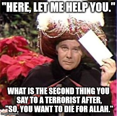 Johnny Carson Karnak Carnak | "HERE, LET ME HELP YOU."; WHAT IS THE SECOND THING YOU SAY TO A TERRORIST AFTER, "SO, YOU WANT TO DIE FOR ALLAH." | image tagged in johnny carson karnak carnak | made w/ Imgflip meme maker