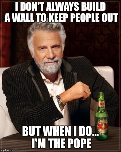 The most pompous pontiff in the world | I DON'T ALWAYS BUILD A WALL TO KEEP PEOPLE OUT; BUT WHEN I DO... I'M THE POPE | image tagged in memes,the most interesting man in the world,pope francis,donald trump | made w/ Imgflip meme maker