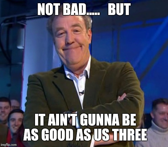 Jeremy Clarkson Smug | NOT BAD.....   BUT; IT AIN'T GUNNA BE AS GOOD AS US THREE | image tagged in jeremy clarkson smug | made w/ Imgflip meme maker