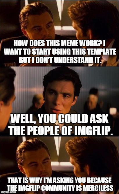Okay! I know it is called "Inception" & I know what Inception is, but I still don't EXACTLY get it. So, how does this meme work? | HOW DOES THIS MEME WORK? I WANT TO START USING THIS TEMPLATE BUT I DON'T UNDERSTAND IT. WELL, YOU COULD ASK THE PEOPLE OF IMGFLIP. THAT IS WHY I'M ASKING YOU BECAUSE THE IMGFLIP COMMUNITY IS MERCILESS | image tagged in memes,inception | made w/ Imgflip meme maker