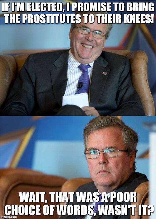 Hide The Pain Jeb | IF I'M ELECTED, I PROMISE TO BRING THE PROSTITUTES TO THEIR KNEES! WAIT, THAT WAS A POOR CHOICE OF WORDS, WASN'T IT? | image tagged in hide the pain jeb | made w/ Imgflip meme maker