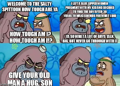 it really does happen  | WELCOME TO THE SALTY SPITTOON HOW TOUGH ARE YA; I LEFT A BLUE LIPPED WOMAN PREGNANT WITH MY KID AND DECIDED TO FIND THE BOY AFTER 30 YEARS TO MAKE AMENDS FOR WHAT I DID; YA SO WHAT A LOT OF GUYS TALK BIG, BUT NEVER GO THROUGH WITH IT; HOW TOUGH AM I? HOW TOUGH AM I!? GIVE YOUR OLD MAN A HUG, SON | image tagged in memes,how tough are you,real life,funny | made w/ Imgflip meme maker