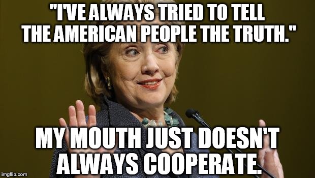 ...and my fingers were crossed behind my back too so... | "I'VE ALWAYS TRIED TO TELL THE AMERICAN PEOPLE THE TRUTH."; MY MOUTH JUST DOESN'T ALWAYS COOPERATE. | image tagged in hillary clinton,memes,political,liar liar pants on fire | made w/ Imgflip meme maker