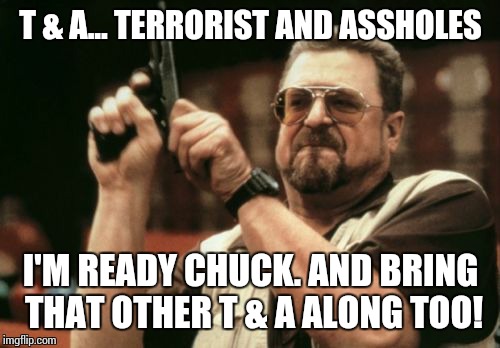 Am I The Only One Around Here Meme | T & A... TERRORIST AND ASSHOLES I'M READY CHUCK. AND BRING THAT OTHER T & A ALONG TOO! | image tagged in memes,am i the only one around here | made w/ Imgflip meme maker