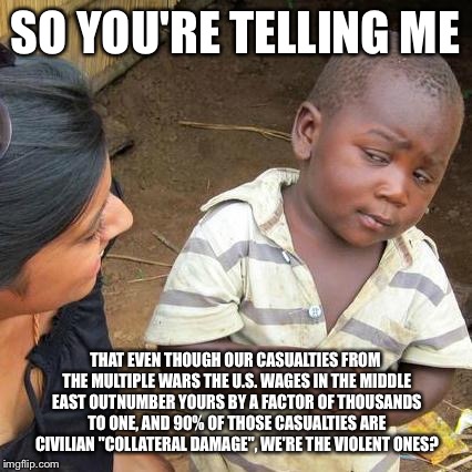 Third World Skeptical Kid Meme | SO YOU'RE TELLING ME THAT EVEN THOUGH OUR CASUALTIES FROM THE MULTIPLE WARS THE U.S. WAGES IN THE MIDDLE EAST OUTNUMBER YOURS BY A FACTOR OF | image tagged in memes,third world skeptical kid | made w/ Imgflip meme maker