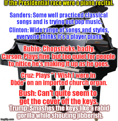 Presidential Recital | If the Presidential race were a piano recital. Sanders: Some well practiced classical songs and is trying out pop music. Clinton: Wide range of songs and styles, everyone thinks it's a player piano. Rubio: Chopsticks, badly. Carson: Plays fine  but too quiet for people to nitice he's making it up as he goes. Cruz: Plays " I Wish I were in Dixie" on an imported church organ. Bush: Can't quite seem to get the cover off the keys. Trump: Smashes the keys like a rabid gorilla while shouting jibberish. | image tagged in piano,trumo,rubio,cruz,bush,carson | made w/ Imgflip meme maker