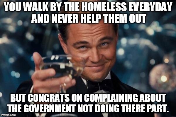 Leonardo Dicaprio Cheers | YOU WALK BY THE HOMELESS EVERYDAY AND NEVER HELP THEM OUT; BUT CONGRATS ON COMPLAINING ABOUT THE GOVERNMENT NOT DOING THERE PART. | image tagged in memes,leonardo dicaprio cheers | made w/ Imgflip meme maker