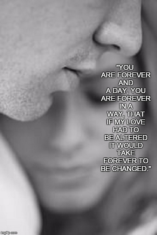 True Love.  | "YOU ARE FOREVER AND A DAY, YOU ARE FOREVER IN A WAY, THAT IF MY LOVE HAD TO BE ALTERED IT WOULD TAKE FOREVER TO BE CHANGED." | image tagged in together,forever,love,pece,happiness | made w/ Imgflip meme maker