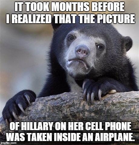 Confession Bear | IT TOOK MONTHS BEFORE I REALIZED THAT THE PICTURE; OF HILLARY ON HER CELL PHONE WAS TAKEN INSIDE AN AIRPLANE. | image tagged in memes,confession bear,AdviceAnimals | made w/ Imgflip meme maker