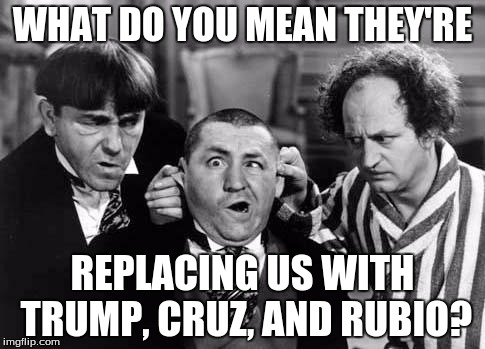 3 stooges | WHAT DO YOU MEAN THEY'RE; REPLACING US WITH TRUMP, CRUZ, AND RUBIO? | image tagged in 3 stooges | made w/ Imgflip meme maker