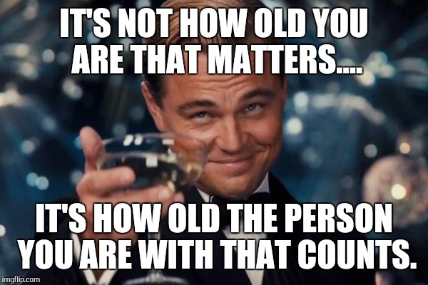 Leonardo Dicaprio Cheers | IT'S NOT HOW OLD YOU ARE THAT MATTERS.... IT'S HOW OLD THE PERSON YOU ARE WITH THAT COUNTS. | image tagged in memes,leonardo dicaprio cheers | made w/ Imgflip meme maker