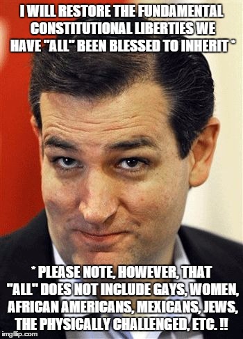Ted Cruz Sleazebucket | I WILL RESTORE THE FUNDAMENTAL CONSTITUTIONAL LIBERTIES WE HAVE "ALL" BEEN BLESSED TO INHERIT *; * PLEASE NOTE, HOWEVER, THAT "ALL" DOES NOT INCLUDE GAYS, WOMEN, AFRICAN AMERICANS, MEXICANS, JEWS, THE PHYSICALLY CHALLENGED, ETC. !! | image tagged in ted cruz sleazebucket | made w/ Imgflip meme maker