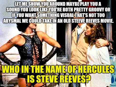 Rocky Horror Picture Show | LET ME SHOW YOU AROUND
MAYBE PLAY YOU A SOUND
YOU LOOK LIKE YOU'RE BOTH PRETTY GROOVY
OR IF YOU WANT SOMETHING VISUAL
THAT'S NOT TOO ABYSMAL
WE COULD TAKE IN AN OLD STEEVE REEVES MOVIE. WHO IN THE NAME OF HERCULES IS STEVE REEVES? | image tagged in sweet transvestite,rocky horror,rocky horror picture show,brad,nsfw,frank | made w/ Imgflip meme maker