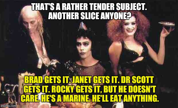 Rocky Horror Picture Show | THAT'S A RATHER TENDER SUBJECT. ANOTHER SLICE ANYONE? BRAD GETS IT. JANET GETS IT. DR SCOTT GETS IT. ROCKY GETS IT, BUT HE DOESN'T CARE. HE'S A MARINE. HE'LL EAT ANYTHING. | image tagged in rocky horror meal,rocky horror,rocky horror picture show,dinner,meatloaf | made w/ Imgflip meme maker