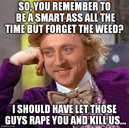 Creepy Condescending Wonka Meme | SO, YOU REMEMBER TO BE A SMART ASS ALL THE TIME BUT FORGET THE WEED? I SHOULD HAVE LET THOSE GUYS **PE YOU AND KILL US... | image tagged in memes,creepy condescending wonka | made w/ Imgflip meme maker