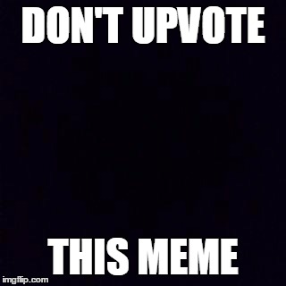 Don't listen to the meme... | DON'T UPVOTE; THIS MEME | image tagged in black screen | made w/ Imgflip meme maker