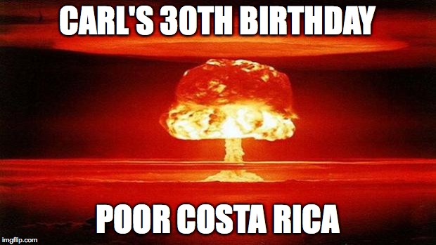 Atomic Bomb | CARL'S 30TH BIRTHDAY; POOR COSTA RICA | image tagged in atomic bomb | made w/ Imgflip meme maker