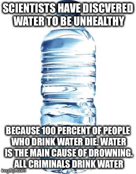 Its true! | SCIENTISTS HAVE DISCVERED WATER TO BE UNHEALTHY; BECAUSE 100 PERCENT OF PEOPLE WHO DRINK WATER DIE. WATER IS THE MAIN CAUSE OF DROWNING. ALL CRIMINALS DRINK WATER | image tagged in funny memes | made w/ Imgflip meme maker