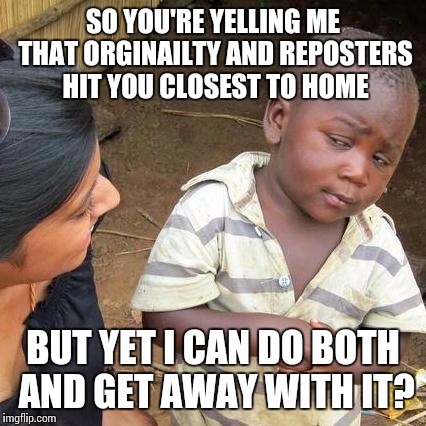 Third World Skeptical Kid Meme | SO YOU'RE YELLING ME THAT ORGINAILTY AND REPOSTERS HIT YOU CLOSEST TO HOME; BUT YET I CAN DO BOTH AND GET AWAY WITH IT? | image tagged in memes,third world skeptical kid | made w/ Imgflip meme maker
