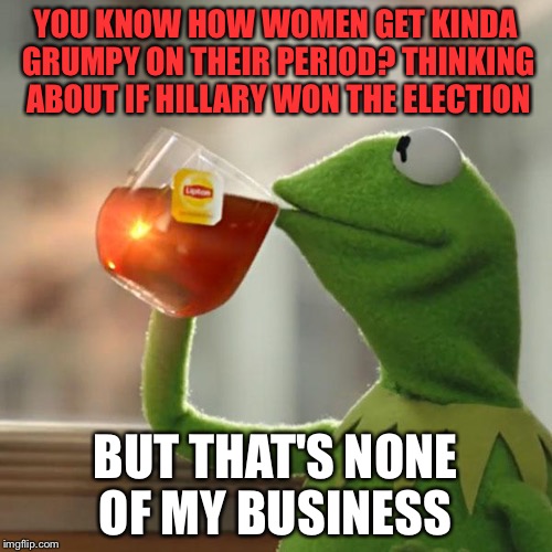 I wouldn't want to piss off Hillary | YOU KNOW HOW WOMEN GET KINDA GRUMPY ON THEIR PERIOD? THINKING ABOUT IF HILLARY WON THE ELECTION; BUT THAT'S NONE OF MY BUSINESS | image tagged in memes,but thats none of my business,kermit the frog | made w/ Imgflip meme maker