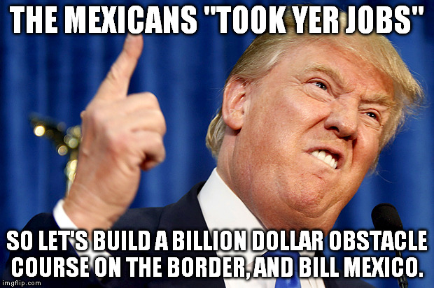 Ask China if a wall ever stopped determined people. |  THE MEXICANS "TOOK YER JOBS"; SO LET'S BUILD A BILLION DOLLAR OBSTACLE COURSE ON THE BORDER, AND BILL MEXICO. | image tagged in donald trump,election 2016,derp | made w/ Imgflip meme maker