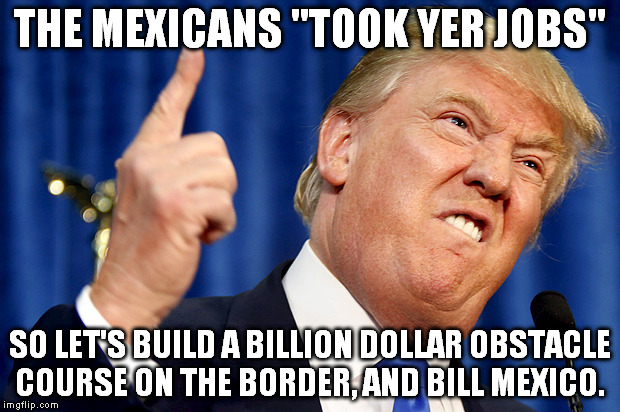 Ask China if a wall ever stopped determined people. | THE MEXICANS "TOOK YER JOBS"; SO LET'S BUILD A BILLION DOLLAR OBSTACLE COURSE ON THE BORDER, AND BILL MEXICO. | image tagged in donald trump,election 2016,derp | made w/ Imgflip meme maker