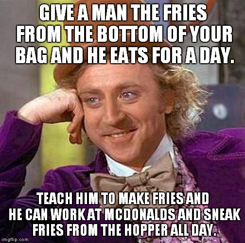 A new twist on an old favorite... | GIVE A MAN THE FRIES FROM THE BOTTOM OF YOUR BAG AND HE EATS FOR A DAY. TEACH HIM TO MAKE FRIES AND HE CAN WORK AT MCDONALDS AND SNEAK FRIES FROM THE HOPPER ALL DAY. | image tagged in memes,creepy condescending wonka,french fries,mcdonalds | made w/ Imgflip meme maker
