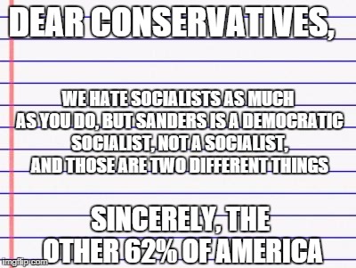 Honest letter | DEAR CONSERVATIVES, WE HATE SOCIALISTS AS MUCH AS YOU DO, BUT SANDERS IS A DEMOCRATIC SOCIALIST, NOT A SOCIALIST, AND THOSE ARE TWO DIFFERENT THINGS; SINCERELY, THE OTHER 62% OF AMERICA | image tagged in honest letter | made w/ Imgflip meme maker