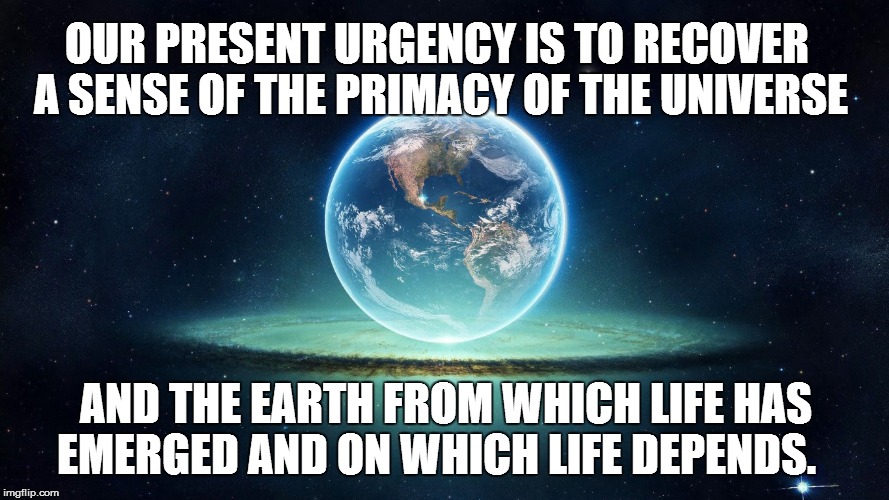 OUR PRESENT URGENCY IS TO RECOVER A SENSE OF THE PRIMACY OF THE UNIVERSE; AND THE EARTH FROM WHICH LIFE HAS EMERGED AND ON WHICH LIFE DEPENDS. | made w/ Imgflip meme maker