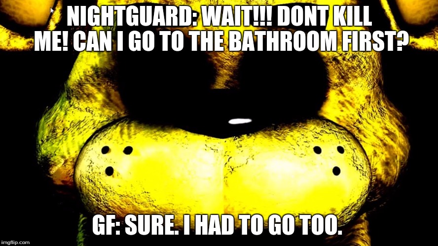 NIGHTGUARD: WAIT!!! DONT KILL ME! CAN I GO TO THE BATHROOM FIRST? GF: SURE. I HAD TO GO TOO. | image tagged in fnaf | made w/ Imgflip meme maker