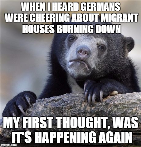 Confession Bear | WHEN I HEARD GERMANS WERE CHEERING ABOUT MIGRANT HOUSES BURNING DOWN; MY FIRST THOUGHT, WAS IT'S HAPPENING AGAIN | image tagged in memes,confession bear | made w/ Imgflip meme maker