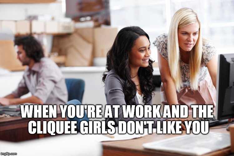 cliquee girls don't like you | WHEN YOU'RE AT WORK AND THE CLIQUEE GIRLS DON'T LIKE YOU | image tagged in clique,girls at work,funny | made w/ Imgflip meme maker