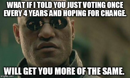 A few months of paying attention is not enough.  | WHAT IF I TOLD YOU JUST VOTING ONCE EVERY 4 YEARS AND HOPING FOR CHANGE. WILL GET YOU MORE OF THE SAME. | image tagged in memes,matrix morpheus | made w/ Imgflip meme maker