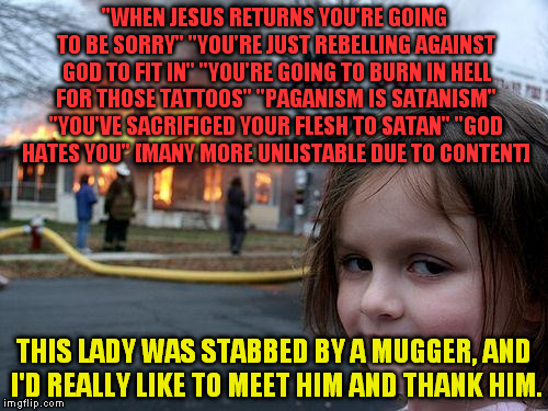 I usually don't have many bad run-ins with Christians, but this old evangelical christian woman was out to get me, I think. | "WHEN JESUS RETURNS YOU'RE GOING TO BE SORRY" "YOU'RE JUST REBELLING AGAINST GOD TO FIT IN" "YOU'RE GOING TO BURN IN HELL FOR THOSE TATTOOS" "PAGANISM IS SATANISM" "YOU'VE SACRIFICED YOUR FLESH TO SATAN" "GOD HATES YOU" [MANY MORE UNLISTABLE DUE TO CONTENT]; THIS LADY WAS STABBED BY A MUGGER, AND I'D REALLY LIKE TO MEET HIM AND THANK HIM. | image tagged in memes,disaster girl | made w/ Imgflip meme maker