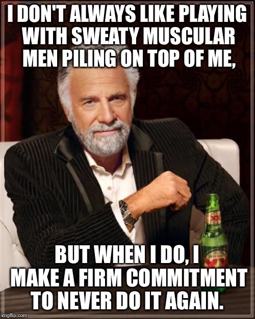 The Most Interesting Man In The World Meme | I DON'T ALWAYS LIKE PLAYING WITH SWEATY MUSCULAR MEN PILING ON TOP OF ME, BUT WHEN I DO, I MAKE A FIRM COMMITMENT TO NEVER DO IT AGAIN. | image tagged in memes,the most interesting man in the world | made w/ Imgflip meme maker