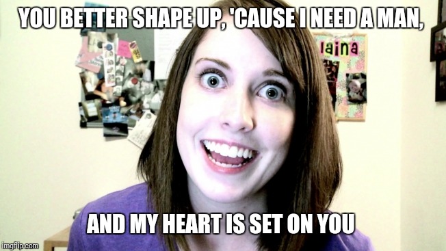 YOU BETTER SHAPE UP, 'CAUSE I NEED A MAN, AND MY HEART IS SET ON YOU | made w/ Imgflip meme maker