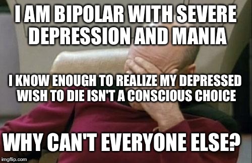 Captain Picard Facepalm Meme | I AM BIPOLAR WITH SEVERE DEPRESSION AND MANIA; I KNOW ENOUGH TO REALIZE MY DEPRESSED WISH TO DIE ISN'T A CONSCIOUS CHOICE; WHY CAN'T EVERYONE ELSE? | image tagged in memes,captain picard facepalm | made w/ Imgflip meme maker