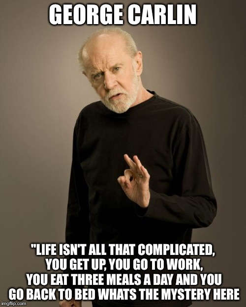 George Carlin | GEORGE CARLIN; "LIFE ISN'T ALL THAT COMPLICATED, YOU GET UP, YOU GO TO WORK, YOU EAT THREE MEALS A DAY AND YOU GO BACK TO BED WHATS THE MYSTERY HERE | image tagged in george carlin | made w/ Imgflip meme maker