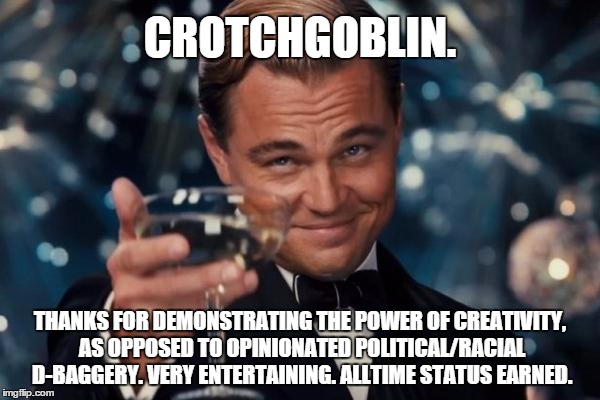 Congrats, Goblin of Crotches. | CROTCHGOBLIN. THANKS FOR DEMONSTRATING THE POWER OF CREATIVITY, AS OPPOSED TO OPINIONATED POLITICAL/RACIAL D-BAGGERY. VERY ENTERTAINING. ALLTIME STATUS EARNED. | image tagged in memes,leonardo dicaprio cheers,goodstuff,cowardly anonymous memer,crotchgoblin | made w/ Imgflip meme maker